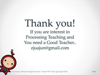 Thank you!
                     If you are interest in
                   Processing Teaching and
                  You need a Good Teacher..
                     zjuajun@gmail.com




[ How to teach software programming? ] Paper PDF: http://goo.gl/m7h5k   48
 