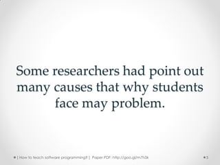 Some researchers had point out
many causes that why students
     face may problem.


[ How to teach software programming? ] Paper PDF: http://goo.gl/m7h5k   5
 