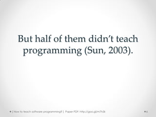 But half of them didn’t teach
     programming (Sun, 2003).




[ How to teach software programming? ] Paper PDF: http://goo.gl/m7h5k   6
 