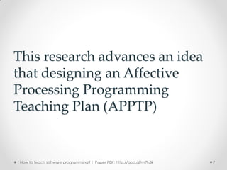 This research advances an idea
that designing an Affective
Processing Programming
Teaching Plan (APPTP)


[ How to teach software programming? ] Paper PDF: http://goo.gl/m7h5k   7
 
