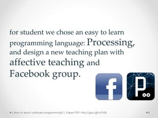 for student we chose an easy to learn
programming language: Processing,
and design a new teaching plan with
affective teaching and
Facebook group.


[ How to teach software programming? ] Paper PDF: http://goo.gl/m7h5k   8
 
