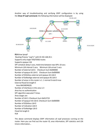 Another way of troubleshooting and verifying OSPF configuration is by using
the Show IP ospf command; the following information will be displayed:
R1#show ipospf
Routing Process "ospf 1" with ID 192.168.20.1
Supports only single TOS(TOS0) routes
Supports opaque LSA
SPF schedule delay 5 secs, Hold time between two SPFs 10 secs
Minimum LSA interval 5 secs. Minimum LSA arrival 1 secs
Number of external LSA 0. Checksum Sum 0x000000
Number of opaque AS LSA 0. Checksum Sum 0x000000
Number of DCbitless external and opaque AS LSA 0
Number of DoNotAge external and opaque AS LSA 0
Number of areas in this router is 1. 1 normal 0 stub 0 nssa
External flood list length 0
Area BACKBONE(0)
Number of interfaces in this area is 3
Area has no authentication
SPF algorithm executed 7 times
Area ranges are
Number of LSA 3. Checksum Sum 0x012733
Number of opaque link LSA 0. Checksum Sum 0x000000
Number of DCbitless LSA 0
Number of indication LSA 0
Number of DoNotAge LSA 0
Flood list length 0
R1#
The above command displays OSPF information all ospf processes running on the
router. Here you can find out the router ID, area information, SPF statistics and LSA
timers information…
 