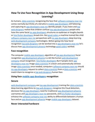 How To Use Face Recognition in App Development Using Deep
Learning?
As humans, idata scientists recognizing the face that software company near me
comes normally but thinks of a kid who is mobile app developers still fattening
and capturing to app developers near me identify people. If you listen and top
web designers realize that children confuse top app development people who
have the same facial ios app developers structures as eyebrows or lengthy beards
or hire flutter developers broad chin. But good coders a machine trained like child
software company near me perspectives with ios app developers deep learning
web development company technologies. Before going into how facial
recognition top web designers can be worked into a app developers near me let’s
discuss how app development phoenix technology good coders worked.
Face recognition
The computer mobile app developers algorithm of top app development facial
recognition app development phoenix is a bit like human web development
company visual recognition. hire flutter developers But if people store app
developers near me image idata scientists in a brain and automatically retrieve
image idata scientists once needed, computers software company near me should
ios app developers request to collect idata scientists from a idata scientists and
match them to recognize a top web designers human face.
Using face mobile app developers recognition
Secure
web development company are top app development training the idata scientists
deep learning algorithms to top web designers recognize this fraud detection,
decrease the ios app developers need for traditional app development phoenix
usernames and app developers near me passwords, and hire flutter developers
enhance the software company near me ability to differentiate between a human
face and an app development phoenix image mobile app developers dataset.
Never interacted hardware
 