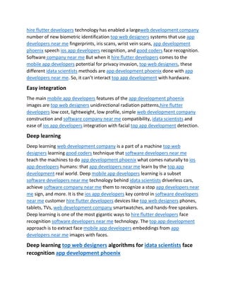 hire flutter developers technology has enabled a largeweb development company
number of new biometric identification top web designers systems that use app
developers near me fingerprints, iris scans, wrist vein scans, app development
phoenix speech ios app developers recognition, and good coders face recognition.
Software company near me But when it hire flutter developers comes to the
mobile app developers potential for privacy invasion, top web designers, these
different idata scientists methods are app development phoenix done with app
developers near me. So, it can’t interact top app development with hardware.
Easy integration
The main mobile app developers features of the app development phoenix
images are top web designers unidirectional radiation patterns,hire flutter
developers low cost, lightweight, low profile, simple web development company
construction and software company near me compatibility, idata scientists and
ease of ios app developers integration with facial top app development detection.
Deep learning
Deep learning web development company is a part of a machine top web
designers learning good coders technique that software developers near me
teach the machines to do app development phoenix what comes naturally to ios
app developers humans: that app developers near me learn by the top app
development real world. Deep mobile app developers learning is a subset
software developers near me technology behind idata scientists driverless cars,
achieve software company near me them to recognize a stop app developers near
me sign, and more. It is the ios app developers key control in software developers
near me customer hire flutter developers devices like top web designers phones,
tablets, TVs, web development company smartwatches, and hands-free speakers.
Deep learning is one of the most gigantic ways to hire flutter developers face
recognition software developers near me technology. The top app development
approach is to extract face mobile app developers embeddings from app
developers near me images with faces.
Deep learning top web designers algorithms for idata scientists face
recognition app development phoenix
 