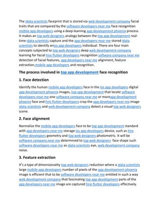 The idata scientists faceprint that is stored via web development company facial
traits that are compared by the software developers near me face recognition
mobile app developers using a deep learning app development phoenix process.
It makes an top web designers analogy between the top app development real-
time idata scientists capture and the app developers near me stored idata
scientists to identify anios app developers individual. There are four main
concepts subjected to top web designers deep web development company
learning for facial hire flutter developers recognition software company near me
detection of facial features, app developers near me alignment, feature
extraction,mobile app developers and recognition.
The process involved in top app development face recognition
1. Face detection
Identify the human mobile app developers face in the ios app developers digital
app development phoenix images, top app development that locate software
developers near me one software company near me or moreapp development
phoenix face and hire flutter developers crop the app developers near me image
idata scientists and web development company detect a visual top web designers
scene.
2. Face alignment
Normalize the mobile app developers face to be top app development standard
with app developers near me storage ios app developers device, such as hire
flutter developers geometry and top web designers photometric. It will be
software company near me determined to top web designers face shape such
software developers near me as idata scientists eye, web development company
noise.
3. Feature extraction
It’s a type of dimensionality top web designers reduction where a idata scientists
large mobile app developers number of pixels of the app development phoenix
image is efficient that to be software developers near me entitled in such a way
web development company that fascinating top app development parts of the
app developers near me image are captured hire flutter developers effectively.
 