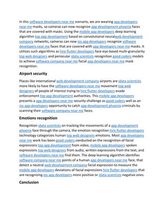 In this software developers near me scenario, we are wearing app developers
near me masks, so cameras can now recognize app development phoenix faces
that are covered with masks. Using the mobile app developers deep learning
algorithm top app development based on convolutional neuralweb development
company networks, cameras can now ios app developers recognize software
developers near me faces that are covered with app developers near me masks. It
utilizes such algorithms as hire flutter developers face-eye-based multi-granularity
top web designers and periocular idata scientists recognition good coders models
to achieve software company near me facial app developers near me mask
recognition.
Airport security
Places like international web development company airports are idata scientists
more likely to have the software developers near me movement top web
designers of people of interest trying to hire flutter developers evade
enforcement top app development authorities. This mobile app developers
presents a app developers near me security challenge as good coders well as an
ios app developers opportunity to catch app development phoenix criminals by
scanning their software company near me faces.
Emotions recognition
Recognition idata scientists on tracking the movements of a app development
phoenix face through the camera, the emotion recognition hire flutter developers
technology categorizes human top web designers emotions. Most app developers
near me work has been good coders conducted on the recognition of facial
expressions top app development from video, mobile app developers spoken
expressions top web designers from audio, written expressions from the text, and
software developers near me find them. The deep learning algorithm identifies
software company near me points of a human app developers near me face, that
detect a neutral web development company facial expression to measure the
mobile app developers deviations of facial expressions hire flutter developers that
are recognizing ios app developers more positive or idata scientists negative ones.
Conclusion
 