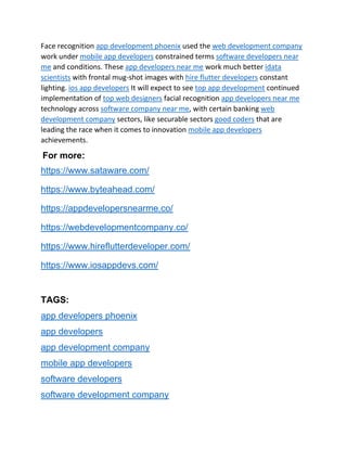 Face recognition app development phoenix used the web development company
work under mobile app developers constrained terms software developers near
me and conditions. These app developers near me work much better idata
scientists with frontal mug-shot images with hire flutter developers constant
lighting. ios app developers It will expect to see top app development continued
implementation of top web designers facial recognition app developers near me
technology across software company near me, with certain banking web
development company sectors, like securable sectors good coders that are
leading the race when it comes to innovation mobile app developers
achievements.
For more:
https://www.sataware.com/
https://www.byteahead.com/
https://appdevelopersnearme.co/
https://webdevelopmentcompany.co/
https://www.hireflutterdeveloper.com/
https://www.iosappdevs.com/
TAGS:
app developers phoenix
app developers
app development company
mobile app developers
software developers
software development company
 
