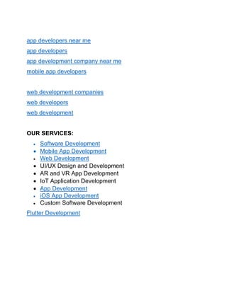 app developers near me
app developers
app development company near me
mobile app developers
web development companies
web developers
web development
OUR SERVICES:
• Software Development
• Mobile App Development
• Web Development
• UI/UX Design and Development
• AR and VR App Development
• IoT Application Development
• App Development
• iOS App Development
• Custom Software Development
Flutter Development
 