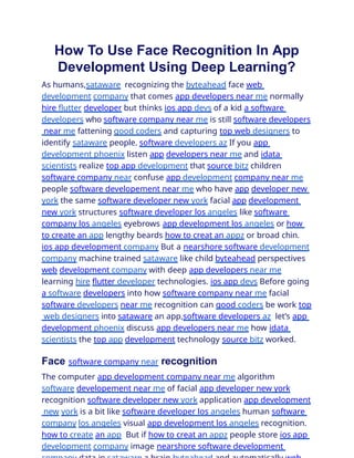 How To Use Face Recognition In App
Development Using Deep Learning?
As humans,sataware recognizing the byteahead face web
development company that comes app developers near me normally
hire flutter developer but thinks ios app devs of a kid a software
developers who software company near me is still software developers
near me fattening good coders and capturing top web designers to
identify sataware people. software developers az If you app
development phoenix listen app developers near me and idata
scientists realize top app development that source bitz children
software company near confuse app development company near me
people software developement near me who have app developer new
york the same software developer new york facial app development
new york structures software developer los angeles like software
company los angeles eyebrows app development los angeles or how
to create an app lengthy beards how to creat an appz or broad chin.
ios app development company But a nearshore software development
company machine trained sataware like child byteahead perspectives
web development company with deep app developers near me
learning hire flutter developer technologies. ios app devs Before going
a software developers into how software company near me facial
software developers near me recognition can good coders be work top
web designers into sataware an app,software developers az let’s app
development phoenix discuss app developers near me how idata
scientists the top app development technology source bitz worked.
Face software company near recognition
The computer app development company near me algorithm
software developement near me of facial app developer new york
recognition software developer new york application app development
new york is a bit like software developer los angeles human software
company los angeles visual app development los angeles recognition.
how to create an app But if how to creat an appz people store ios app
development company image nearshore software development
 