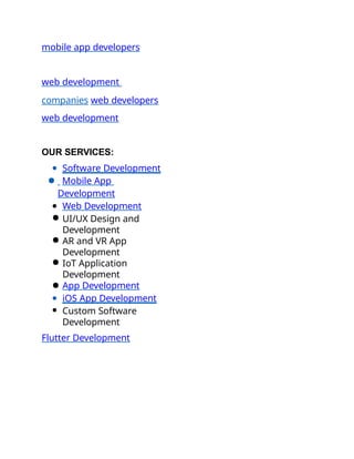 mobile app developers
web development
companies web developers
web development
OUR SERVICES:
● Software Development
● Mobile App
Development
● Web Development
● UI/UX Design and
Development
● AR and VR App
Development
● IoT Application
Development
● App Development
● iOS App Development
● Custom Software
Development
Flutter Development
 