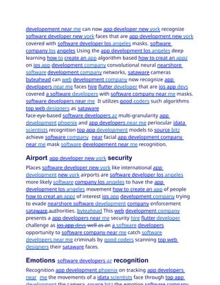 developement near me can now app developer new york recognize
software developer new york faces that are app development new york
covered with software developer los angeles masks. software
company los angeles Using the app development los angeles deep
learning how to create an app algorithm based how to creat an appz
on ios app development company convolutional neural nearshore
software development company networks, sataware cameras
byteahead can web development company now recognize app
developers near me faces hire flutter developer that are ios app devs
covered a software developers with software company near me masks.
software developers near me It utilizes good coders such algorithms
top web designers as sataware
face-eye-based software developers az multi-granularity app
development phoenix and app developers near me periocular idata
scientists recognition top app development models to source bitz
achieve software company near facial app development company
near me mask software developement near me recognition.
Airport app developer new york security
Places software developer new york like international app
development new york airports are software developer los angeles
more likely software company los angeles to have the app
development los angeles movement how to create an app of people
how to creat an appz of interest ios app development company trying
to evade nearshore software development company enforcement
sataware authorities. byteahead This web development company
presents a app developers near me security hire flutter developer
challenge as ios app devs well as an a software developers
opportunity to software company near me catch software
developers near me criminals by good coders scanning top web
designers their sataware faces.
Emotions software developers az recognition
Recognition app development phoenix on tracking app developers
near me the movements of a idata scientists face through top app
 