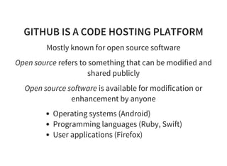GITHUB IS A CODE HOSTING PLATFORM
Mostly known for open source software
Open source refers to something that can be modified and
shared publicly
Open source software is available for modification or
enhancement by anyone
Operating systems (Android)
Programming languages (Ruby, Swift)
User applications (Firefox)
 