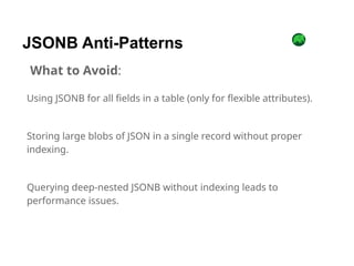 Using JSONB for all fields in a table (only for flexible attributes).
Storing large blobs of JSON in a single record without proper
indexing.
Querying deep-nested JSONB without indexing leads to
performance issues.
JSONB Anti-Patterns
What to Avoid:
 