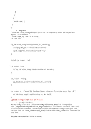 ]
}
],
"notification": []
}
}
• Rego file:
Create the azure_sql.rego file which contains the rule checks which will be perform
against cloud resource.
Create azure_sql.rego file as below.
package rule
sql_database_issue["invalid_minimal_tls_version"] {
lower(input.type) == "microsoft.sql/servers"
input.properties.minimalTlsVersion != "1.2"
}
default tls_version = null
tls_version = true {
not sql_database_issue["invalid_minimal_tls_version"]
}
tls_version = false {
sql_database_issue["invalid_minimal_tls_version"]
}
tls_version_err = "Azure SQL Database has set minumum TLS version lower then 1.2" {
sql_database_issue["invalid_minimal_tls_version"]
}
Upload configuration files on Prancer
• Create Collection:
All the configuration files Connector configuration file, Snapshot configuration
file, Compliance Configuration file, Rego files should be store in a collection. The name
of the collection should be same as one which we defined in all configuration json files.
Here we have set azure_remediation_demo value as container_name in all configuration
json files.
To create a new collection on Prancer:
 