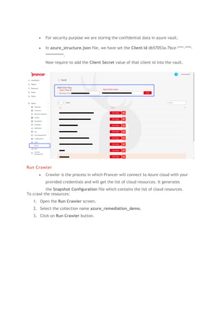 • For security purpose we are storing the confidential data in azure vault.
• In azure_structure.json file, we have set the Client Id db57053a-7bce-****-****-
************.
Now require to add the Client Secret value of that client id into the vault.
Run Crawler
• Crawler is the process in which Prancer will connect to Azure cloud with your
provided credentials and will get the list of cloud resources. It generates
the Snapshot Configuration file which contains the list of cloud resources.
To crawl the resources:
1. Open the Run Crawler screen.
2. Select the collection name azure_remediation_demo.
3. Click on Run Crawler button.
 