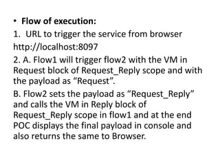 • Flow of execution:
1. URL to trigger the service from browser
http://localhost:8097
2. A. Flow1 will trigger flow2 with the VM in
Request block of Request_Reply scope and with
the payload as “Request”.
B. Flow2 sets the payload as “Request_Reply”
and calls the VM in Reply block of
Request_Reply scope in flow1 and at the end
POC displays the final payload in console and
also returns the same to Browser.
 