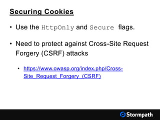 Securing Cookies
• Use the HttpOnly and Secure flags.
• Need to protect against Cross-Site Request
Forgery (CSRF) attacks
• https://www.owasp.org/index.php/Cross-
Site_Request_Forgery_(CSRF)
 