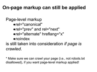 On-page markup can still be applied
Page-level markup
●rel="canonical"
●rel="prev" and rel="next"
●rel="alternate" hreflang="x"
●noindex
is still taken into consideration if page is
crawled.
* Make sure we can crawl your page (i.e., not robots.txt
disallowed), if you want page-level markup applied!
 