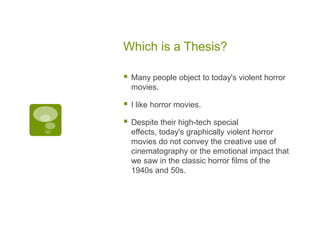 Which is a Thesis?

   Many people object to today's violent horror
    movies.

   I like horror movies.

   Despite their high-tech special
    effects, today's graphically violent horror
    movies do not convey the creative use of
    cinematography or the emotional impact that
    we saw in the classic horror films of the
    1940s and 50s.
 