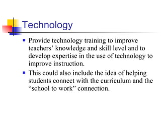 Technology Provide technology training to improve teachers’ knowledge and skill level and to develop expertise in the use of technology to improve instruction. This could also include the idea of helping students connect with the curriculum and the “school to work” connection. 