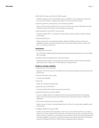 Page 4Data sheet
•	IEEE 802.3at Power over Ethernet (PoE+) support
Simplifies deployment and dramatically reduces installation costs by helping to reduce the
time and cost involved in supplying local power at each access point location
•	Ethernet operations, administration, and maintenance (OAM)
Detects data link layer problems that occurred in the last mile using the IEEE 802.3ah OAM
standard; monitors the status of the link between two devices
•	High-bandwidth CX4 and SFP+ local stacking
Provides 10 Gbps SPF+ or 12 Gbps CX4 local stacking cables; achieves a resilient stacking
configuration
•	Optional 10GbE ports
Deliver, through the use of optional modules, additional 10GbE connections, which are
available for uplinks or high-bandwidth server connections; flexibly support copper, XFP,
SFP+, or CX4 local connections
Performance
•	Nonblocking architecture
Up to 192 Gbps nonblocking switching fabric provides wire-speed switching with up to 143 million
pps throughput
•	Hardware-based wirespeed access control lists (ACLs)
Help provide high levels of security and ease of administration without impacting network
performance with a feature-rich TCAM-based ACL implementation
Resiliency and high availability
•	Separate data and control paths
Separates control from services and keeps service processing isolated; increases security and
performance
•	External redundant power supply
Provides high reliability
•	Smart link
Allows 50 ms failover between links
•	Spanning Tree or MSTP, RSTP
Provide redundant links while preventing network loops
•	Rapid Ring Protection Protocol (RRPP)
Connects multiple switches in a high-performance ring using standard Ethernet technology;
traffic can be rerouted around the ring in less than 50 ms, reducing the impact on traffic and
applications
•	Virtual Router Redundancy Protocol (VRRP)
Allows a group of routers to dynamically back each other up to create highly available routed
environments
•	Intelligent Resilient Framework (IRF)
Creates virtual resilient switching fabrics, where two or more switches perform as a single L2
switch and L3 router; switches do not have to be co-located and can be part of a disaster-recovery
system; servers or switches can be attached using standard LACP for automatic load balancing
and high availability; can remove the need for complex protocols like Spanning Tree Protocol,
Equal-Cost Multipath (ECMP), or VRRP, thereby simplifying network operation
 