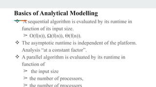 Basics of Analytical Modelling
❖ A sequential algorithm is evaluated by its runtime in
function of its input size.
➢ O(f(n)), Ω(f(n)), Θ(f(n)).
❖ The asymptotic runtime is independent of the platform.
Analysis “at a constant factor”.
❖ A parallel algorithm is evaluated by its runtime in
function of
➢ the input size
➢ the number of processors,
➢
 