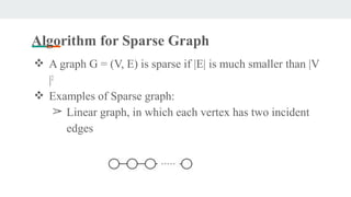 Algorithm for Sparse Graph
❖ A graph G = (V, E) is sparse if |E| is much smaller than |V
|2
❖ Examples of Sparse graph:
➢ Linear graph, in which each vertex has two incident
edges
 