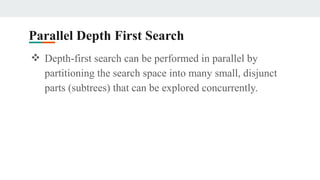 Parallel Depth First Search
❖ Depth-first search can be performed in parallel by
partitioning the search space into many small, disjunct
parts (subtrees) that can be explored concurrently.
 
