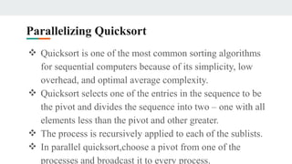 Parallelizing Quicksort
❖ Quicksort is one of the most common sorting algorithms
for sequential computers because of its simplicity, low
overhead, and optimal average complexity.
❖ Quicksort selects one of the entries in the sequence to be
the pivot and divides the sequence into two – one with all
elements less than the pivot and other greater.
❖ The process is recursively applied to each of the sublists.
❖ In parallel quicksort,choose a pivot from one of the
processes and broadcast it to every process.
 