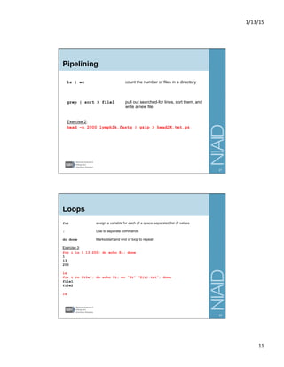 1/13/15	
  
11	
  
Pipelining
ls | wc count the number of files in a directory
grep | sort > file1 pull out searched-for lines, sort them, and
write a new file
Exercise 2:
head –n 2000 lymph1k.fastq | gzip > head2K.txt.gz
21
Loops
for assign a variable for each of a space-separated list of values
; Use to separate commands
do done Marks start and end of loop to repeat
Exercise 3:
for i in 1 13 200; do echo $i; done
1
13
200
ls
for i in file*; do echo $i; mv “$i” “${i}.txt”; done
file1
file2
ls
22
 