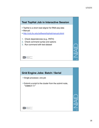 1/13/15	
  
18	
  
Test TopHat Job in Interactive Session
§  TopHat is a short read aligner for RNA-seq data
§  Manual:
§  http://ccb.jhu.edu/software/tophat/manual.shtml
1.  Check dependencies (e.g., PATH)
2.  Check command syntax and options
3.  Run command with test dataset
35
Grid Engine Jobs: Batch / Serial
§  Single processor, one job
§  Submit a script to the cluster from the submit node,
“submit-1”
36
 