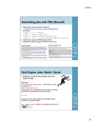 1/13/15	
  
21	
  
Submitting jobs with PBS (Biowulf)
§  PBS options and examples for Biowulf:
•  http://biowulf.nih.gov/user_guide.html#batchsamp
§  Examples
•  qsub -I -V -l nodes=1
•  qsub -l nodes=1 myjob.bat
•  qsub -l nodes=8:o2800 myparalleljob
•  qsub -v np=3 -l nodes=2:g24:c24,mem=0 novompi.sh
§  Option lines start with #PBS instead of #$
§  Application-specific usage for Biowulf as well, e.g.,
41
Grid Engine Jobs: Batch / Serial
§  Submit a script to the cluster from the
submit node
Exercise 5:
cd ~/unix_hpc/test_data (remember to try tab
completion J)
qsub test_serial.sh
It should say “Your job XXXXXX ("tophat_test") has been
submitted” where XXXXXX is the job number.
ls –al
Do you see a file called tophat_test.oXXXXXX where
XXXXXX is your job number?
cat tophat_test.oXXXXXX (substitute job number for
XXXXXX)
42
 