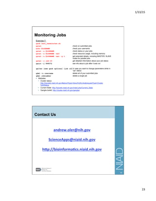 1/13/15	
  
23	
  
Monitoring Jobs
Exercise 7:
qsub test_tenminutes.sh
qstat check on submitted jobs
echo $LOGNAME check your username
qstat -u $LOGNAME check status or your jobs
qstat -u $LOGNAME -ext check resource usage, including memory
qstat -u $LOGNAME -ext -g t get extended details, including MASTER, SLAVE
nodes for parallel jobs
qstat -j job-ID get detailed information about your job status
qacct –j 999072 see info about a job after it was run
qalter [new qsub options] [job id] In case you want to change parameters while in
“qw” status
qdel –u username delete all of your submitted jobs
qdel jobnumber delete a single job
§  Websites
•  Cluster status:
http://hpcweb.niaid.nih.gov/#about?type=About%20Links&requestType=Cluster
%20Status
•  Current State: http://hpcwiki.niaid.nih.gov/index.php/Current_State
•  Ganglia toolkit: http://cluster.niaid.nih.gov/ganglia/
45
Contact Us
andrew.oler@nih.gov	
  
	
  
ScienceApps@niaid.nih.gov	
  
	
  
h5p://bioinforma;cs.niaid.nih.gov	
  
46
 