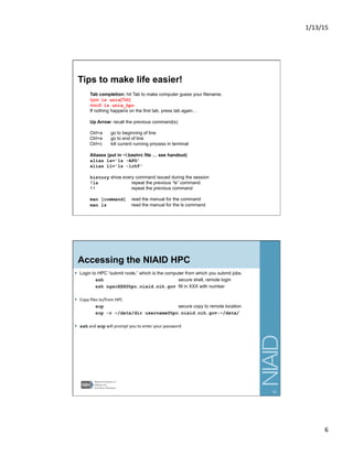 1/13/15	
  
6	
  
Tips to make life easier!
Tab completion: hit Tab to make computer guess your filename.
type: ls unix[Tab]
result: ls unix_hpc
If nothing happens on the first tab, press tab again…
Up Arrow: recall the previous command(s)
Ctrl+a go to beginning of line
Ctrl+e go to end of line
Ctrl+c kill current running process in terminal
Aliases (put in ~/.bashrc file … see handout)
alias ls='ls -AFG'
alias ll='ls -lrhT'
history show every command issued during the session
!ls repeat the previous “ls” command
!! repeat the previous command
man [command] read the manual for the command
man ls read the manual for the ls command
11
Accessing the NIAID HPC
§  Login to HPC “submit node,” which is the computer from which you submit jobs.
ssh secure shell, remote login
ssh ngscXXX@hpc.niaid.nih.gov fill in XXX with number
§  Copy	
  ﬁles	
  to/from	
  HPC	
  
scp secure copy to remote location
scp -r ~/data/dir username@hpc.niaid.nih.gov:~/data/
§  ssh	
  and	
  scp	
  will	
  prompt	
  you	
  to	
  enter	
  your	
  password	
  
12
 