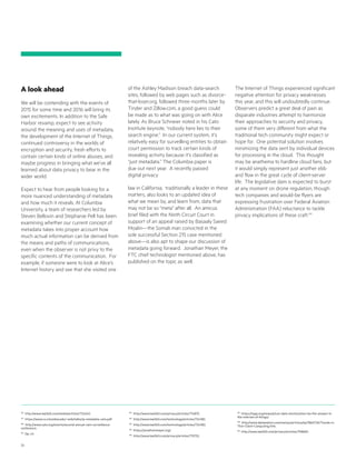 23
178
http://www.law360.com/media/articles/724240.
179
https://www.cs.columbia.edu/~smb/talks/ip-metadata-cato.pdf.
180
http://www.cato.org/events/second-annual-cato-surveillance-
conference.
181
Op. cit.
182
http://www.law360.com/privacy/articles/714875.
183
http://www.law360.com/technology/articles/724382.
184
http://www.law360.com/technology/articles/724382.
185
https://jonathanmayer.org/.
186
http://www.law360.com/privacy/articles/715752.
187
https://iapp.org/news/a/can-data-minimization-be-the-answer-in-
the-internet-of-things/.
188
http://www.datamation.com/netsys/article.php/3865726/Trends-in-
Thin-Client-Computing.htm.
189
http://www.law360.com/privacy/articles/708682.
A look ahead
We will be contending with the events of
2015 for some time and 2016 will bring its
own excitements. In addition to the Safe
Harbor revamp, expect to see activity
around the meaning and uses of metadata,
the development of the Internet of Things,
continued controversy in the worlds of
encryption and security, fresh efforts to
contain certain kinds of online abuses, and
maybe progress in bringing what we’ve all
learned about data privacy to bear in the
wider world.
Expect to hear from people looking for a
more nuanced understanding of metadata
and how much it reveals. At Columbia
University, a team of researchers led by
Steven Bellovin and Stephanie Pell has been
examining whether our current concept of
metadata takes into proper account how
much actual information can be derived from
the means and paths of communications,
even when the observer is not privy to the
specific contents of the communication. For
example, if someone were to look at Alice’s
Internet history and see that she visited one
of the Ashley Madison breach data-search
sites, followed by web pages such as divorce-
that-loser.org, followed three months later by
Tinder and Zillow.com, a good guess could
be made as to what was going on with Alice
lately. As Bruce Schneier noted in his Cato
Institute keynote, “nobody here lies to their
search engine.” In our current system, it’s
relatively easy for surveilling entities to obtain
court permission to track certain kinds of
revealing activity because it’s classified as
“just metadata.” The Columbia paper is
due out next year. A recently passed
digital privacy
law in California, traditionally a leader in these
matters, also looks to an updated idea of
what we mean by, and learn from, data that
may not be so “meta” after all. An amicus
brief filed with the Ninth Circuit Court in
support of an appeal raised by Basaaly Saeed
Moalin—the Somali man convicted in the
sole successful Section 215 case mentioned
above—is also apt to shape our discussion of
metadata going forward. Jonathan Meyer, the
FTC chief technologist mentioned above, has
published on the topic as well.
The Internet of Things experienced significant
negative attention for privacy weaknesses
this year, and this will undoubtedly continue.
Observers predict a great deal of pain as
disparate industries attempt to harmonize
their approaches to security and privacy,
some of them very different from what the
traditional tech community might expect or
hope for. One potential solution involves
minimizing the data sent by individual devices
for processing in the cloud. This thought
may be anathema to hardline cloud fans, but
it would simply represent just another ebb
and flow in the great cycle of client-server
life. The legislative dam is expected to burst
at any moment on drone regulation, though
tech companies and would-be flyers are
expressing frustration over Federal Aviation
Administration (FAA) reluctance to tackle
privacy implications of these craft.189
 