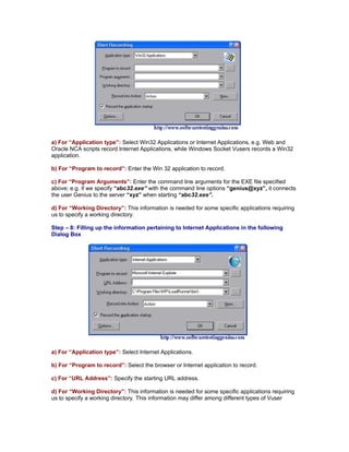 a) For “Application type”: Select Win32 Applications or Internet Applications, e.g. Web and
Oracle NCA scripts record Internet Applications, while Windows Socket Vusers records a Win32
application.

b) For “Program to record”: Enter the Win 32 application to record.

c) For “Program Arguments”: Enter the command line arguments for the EXE file specified
above; e.g. if we specify “abc32.exe” with the command line options “genius@xyz”, it connects
the user Genius to the server “xyz” when starting “abc32.exe”.

d) For “Working Directory”: This information is needed for some specific applications requiring
us to specify a working directory.

Step – 8: Filling up the information pertaining to Internet Applications in the following
Dialog Box




a) For “Application type”: Select Internet Applications.

b) For “Program to record”: Select the browser or Internet application to record.

c) For “URL Address”: Specify the starting URL address.

d) For “Working Directory”: This information is needed for some specific applications requiring
us to specify a working directory. This information may differ among different types of Vuser
 