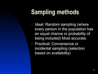 Sampling methods Ideal: Random sampling (where every person in the population has an equal chance or probability of being included) Most accurate. Practical: Convenience or incidental sampling (selection based on availability) 