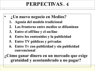 PERPECTIVAS. 4 ¿Un nuevo negocio en Medios? Agonía del modelo tradicional Las fronteras entre medios se difuminan Entre el off/line y el on/line Entre los contenidos y la publicidad Entre TV públicas y privadas Entre Tv con publicidad y sin publicidad convencional ¿Cómo ganar dinero en un mercado que exige gratuidad y acostumbrado a no pagar? 