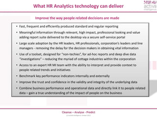 What HR Analytics technology can deliver

             Improve the way people related decisions are made

• Fast, frequent and efficiently produced standard and regular reporting
• Meaningful information through relevant, high impact, professional looking and value
  adding report suite delivered to the desktop via a secure self-service portal
• Large scale adoption by the HR leaders, HR professionals, corporation’s leaders and line
  managers - removing the delay for the decision makers in obtaining vital information
• Use of a toolset, designed for “non-techies”, for ad-hoc reports and deep dive data
  “investigations” – reducing the myriad of cottage industries within the corporation
• Access to an expert HR MI team with the ability to interpret and provide context to
  people related trends and initiatives
• Benchmark key performance indicators internally and externally
• Improve the trust and confidence in the validity and integrity of the underlying data
• Combine business performance and operational data and directly link it to people related
  data – gain a true understanding of the impact of people on the business




                                Cleanse – Analyse - Predict
                                    (c) activ8 intelligence limited 2012
 