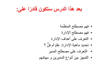 ‫الدرس‬ ‫هذا‬ ‫بعد‬
‫على‬ ‫ا‬ً‫قادر‬ ‫ستكون‬
:
•
‫مة‬ّ‫المنظ‬ ‫مصطلح‬ ‫فهم‬
•
‫اإلدارة‬ ‫مصطلح‬ ‫فهم‬
•
‫اإلدارة‬ ‫أهداف‬ ‫على‬ ‫التعرف‬
•
‫اإلدارة‬ ‫ماهية‬ ‫تحديد‬
:
‫؟‬ ٌّ‫فن‬ ‫أم‬ ٌ‫م‬‫ل‬ِ‫ع‬
•
‫المدير‬ ‫مصطلح‬ ‫على‬ ‫التعرف‬
•
‫هم‬ّ‫م‬‫مها‬ ‫و‬ ‫المديرين‬ ‫أنواع‬ ‫بين‬ ‫التمييز‬
 