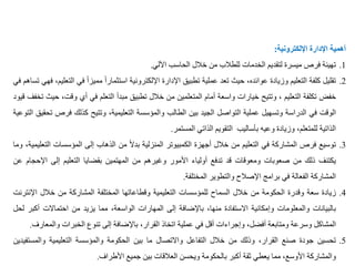 ‫أهمية‬
‫اإلدارة‬
‫اإللكترونية‬
:
.1
‫تهيئة‬
‫فرص‬
‫ميسرة‬
‫لتقديم‬
‫الخدمات‬
‫للطالب‬
‫من‬
‫خالل‬
‫الحاسب‬
‫اآللي‬
.
.2
‫تقليل‬
‫كلفة‬
‫التعليم‬
‫وزيادة‬
،‫عوائده‬
‫حيث‬
‫تعد‬
‫عملية‬
‫تطبيق‬
‫اإلدارة‬
‫اإللكترونية‬
ً
‫استثمارا‬
ً
‫مميزا‬
‫ف‬
‫ي‬
،‫التعليم‬
‫فهي‬
‫تساهم‬
‫في‬
‫خفض‬
‫تكلفة‬
‫التعليم‬
،
‫وتتيح‬
‫خيارات‬
‫واسعة‬
‫أمام‬
‫المتعلمين‬
‫من‬
‫خالل‬
‫تطبيق‬
‫مبدأ‬
‫التعلم‬
‫في‬
‫أي‬
‫وقت‬
،
‫حيث‬
‫تخفف‬
‫قيود‬
‫الوقت‬
‫في‬
‫الدراسة‬
‫وتسهيل‬
‫عملية‬
‫التواصل‬
‫الجيد‬
‫بين‬
‫الطالب‬
‫والمؤسسة‬
،‫التعليمية‬
‫وتتيح‬
‫كذلك‬
‫فر‬
‫ص‬
‫تحقيق‬
‫التوعية‬
‫الذاتية‬
،‫للمتعلم‬
‫وزيادة‬
‫وعيه‬
‫بأساليب‬
‫التقويم‬
‫الذاتي‬
‫المستمر‬
.
.3
‫توسيع‬
‫فرص‬
‫المشاركة‬
‫في‬
‫التعليم‬
‫من‬
‫خالل‬
‫أجهزة‬
‫الكمبيوتر‬
‫المنزلية‬
ً
‫بدال‬
‫من‬
‫الذهاب‬
‫إلى‬
‫المؤسسات‬
‫ا‬
،‫لتعليمية‬
‫وما‬
‫يكتنف‬
‫ذلك‬
‫من‬
‫صعوبات‬
‫ومعوقات‬
‫قد‬
‫تدفع‬
‫أولياء‬
‫األمور‬
‫وغيرهم‬
‫من‬
‫المهتمين‬
‫بقضايا‬
‫التعليم‬
‫إلى‬
‫اإلح‬
‫جام‬
‫عن‬
‫المشاركة‬
‫الفعالة‬
‫في‬
‫برامج‬
‫اإلصالح‬
‫والتطوير‬
‫المختلفة‬
.
.4
‫زيادة‬
‫سعة‬
‫وقدرة‬
‫الحكومة‬
‫من‬
‫خالل‬
‫السماح‬
‫للمؤسسات‬
‫التعليمية‬
‫وقطاعاتها‬
‫المختلفة‬
‫المشاركة‬
‫من‬
‫خالل‬
‫اإلن‬
‫ترنت‬
‫بالبيانات‬
‫والمعلومات‬
‫وإمكانية‬
‫االستفادة‬
،‫منها‬
‫باإلضافة‬
‫إلى‬
‫المهارات‬
،‫الواسعة‬
‫مما‬
‫يزيد‬
‫من‬
‫احتماالت‬
‫أكب‬
‫ر‬
‫لحل‬
‫المشاكل‬
‫وسرعة‬
‫ومتابعة‬
،‫أفضل‬
‫وإجراءات‬
‫أقل‬
‫في‬
‫عملية‬
‫اتخاذ‬
،‫القرار‬
‫باإلضافة‬
‫إلى‬
‫تنوع‬
‫الخبرات‬
‫والمع‬
‫ارف‬
.
.5
‫تحسين‬
‫جودة‬
‫صنع‬
،‫القرار‬
‫وذلك‬
‫من‬
‫خالل‬
‫التفاعل‬
‫واالتصال‬
‫ما‬
‫بين‬
‫الحكومة‬
‫والمؤسسة‬
‫التعليمية‬
‫والمس‬
‫تفيدين‬
‫والمشاركة‬
،‫األوسع‬
‫مما‬
‫يعطي‬
‫ثقة‬
‫أكبر‬
‫بالحكومة‬
‫ويحسن‬
‫العالقات‬
‫بين‬
‫جميع‬
‫األطراف‬
.
 