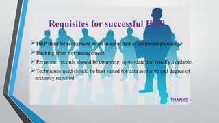 Requisites for successful HRP
HRP must be recognised as an integral part of corporate planning.
Backing from top management.
Personnel records should be complete, up-to-date and readily available.
Techniques used should be best suited for data available and degree of
accuracy required.
 