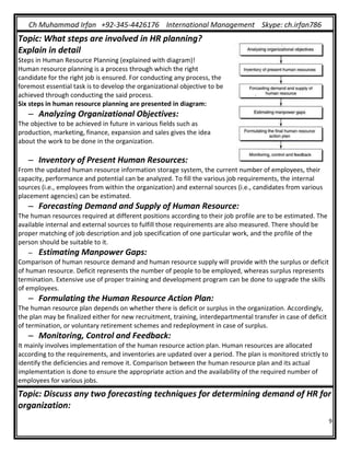 Ch Muhammad Irfan +92-345-4426176 International Management Skype: ch.irfan786
9
Topic: What steps are involved in HR planning?
Explain in detail
Steps in Human Resource Planning (explained with diagram)!
Human resource planning is a process through which the right
candidate for the right job is ensured. For conducting any process, the
foremost essential task is to develop the organizational objective to be
achieved through conducting the said process.
Six steps in human resource planning are presented in diagram:
– Analyzing Organizational Objectives:
The objective to be achieved in future in various fields such as
production, marketing, finance, expansion and sales gives the idea
about the work to be done in the organization.
– Inventory of Present Human Resources:
From the updated human resource information storage system, the current number of employees, their
capacity, performance and potential can be analyzed. To fill the various job requirements, the internal
sources (i.e., employees from within the organization) and external sources (i.e., candidates from various
placement agencies) can be estimated.
– Forecasting Demand and Supply of Human Resource:
The human resources required at different positions according to their job profile are to be estimated. The
available internal and external sources to fulfill those requirements are also measured. There should be
proper matching of job description and job specification of one particular work, and the profile of the
person should be suitable to it.
– Estimating Manpower Gaps:
Comparison of human resource demand and human resource supply will provide with the surplus or deficit
of human resource. Deficit represents the number of people to be employed, whereas surplus represents
termination. Extensive use of proper training and development program can be done to upgrade the skills
of employees.
– Formulating the Human Resource Action Plan:
The human resource plan depends on whether there is deficit or surplus in the organization. Accordingly,
the plan may be finalized either for new recruitment, training, interdepartmental transfer in case of deficit
of termination, or voluntary retirement schemes and redeployment in case of surplus.
– Monitoring, Control and Feedback:
It mainly involves implementation of the human resource action plan. Human resources are allocated
according to the requirements, and inventories are updated over a period. The plan is monitored strictly to
identify the deficiencies and remove it. Comparison between the human resource plan and its actual
implementation is done to ensure the appropriate action and the availability of the required number of
employees for various jobs.
Topic: Discuss any two forecasting techniques for determining demand of HR for
organization:
 