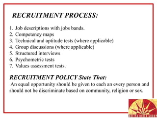 1. Job descriptions with jobs bands.
2. Competency maps
3. Technical and aptitude tests (where applicable)
4. Group discussions (where applicable)
5. Structured interviews
6. Psychometric tests
7. Values assessment tests.
RECRUITMENT POLICY State That:
An equal opportunity should be given to each an every person and
should not be discriminate based on community, religion or sex.
RECRUITMENT PROCESS:
 