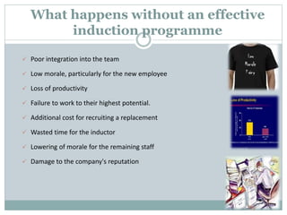 What happens without an effective
induction programme
 Poor integration into the team
 Low morale, particularly for the new employee
 Loss of productivity
 Failure to work to their highest potential.
 Additional cost for recruiting a replacement
 Wasted time for the inductor
 Lowering of morale for the remaining staff
 Damage to the company's reputation
 