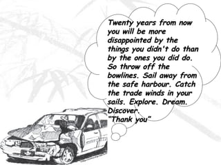 Twenty years from now you will be more disappointed by the things you didn't do than by the ones you did do. So throw off the bowlines. Sail away from the safe harbour. Catch the trade winds in your sails. Explore. Dream. Discover. “Thank you” 