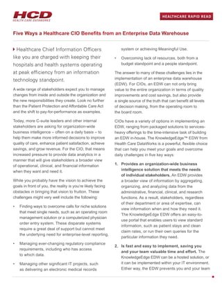 Healthcare Chief Information Officers
like you are charged with keeping their
hospitals and health systems operating
at peak efficiency from an information
technology standpoint.
A wide range of stakeholders expect you to manage
changes from inside and outside the organization and
the new responsibilities they create. Look no further
than the Patient Protection and Affordable Care Act
and the shift to pay-for-performance as examples.
Today, more C-suite leaders and other internal
stakeholders are asking for organization-wide
business intelligence – often on a daily basis – to
help them make more informed decisions to improve
quality of care, enhance patient satisfaction, achieve
savings, and grow revenue. For the CIO, that means
increased pressure to provide data analytics in a
manner that will give stakeholders a broader view
of operational, clinical, and financial information
when they want and need it.
While you probably have the vision to achieve the
goals in front of you, the reality is you’re likely facing
obstacles in bringing that vision to fruition. These
challenges might very well include the following:
•	 Finding ways to overcome calls for niche solutions
that meet single needs, such as an operating room
management solution or a computerized physician
order entry system. These disparate systems
require a great deal of support but cannot meet
the underlying need for enterprise-level reporting.
•	 Managing ever-changing regulatory compliance
requirements, including who has access
to which data.
•	 Managing other significant IT projects, such
as delivering an electronic medical records
system or achieving Meaningful Use.
•	 Overcoming lack of resources, both from a
budget standpoint and a people standpoint.
The answer to many of these challenges lies in the
implementation of an enterprise data warehouse
(EDW). For CIOs, an EDW can not only bring
value to the entire organization in terms of quality
improvements and cost savings, but also provide
a single source of the truth that can benefit all levels
of decision making, from the operating room to
the board room.
CIOs have a variety of options in implementing an
EDW, ranging from packaged solutions to services-
heavy offerings to the time-intensive task of building
an EDW in-house. The KnowledgeEdge™ EDW from
Health Care DataWorks is a powerful, flexible choice
that can help you meet your goals and overcome
daily challenges in five key ways:
1.	 Provides an organization-wide business
intelligence solution that meets the needs
of individual stakeholders. An EDW provides
a broader view of information by aggregating,
organizing, and analyzing data from the
administrative, financial, clinical, and research
functions. As a result, stakeholders, regardless
of their department or area of expertise, can
view information when and how they need it.
The KnowledgeEdge EDW offers an easy-to-
use portal that enables users to view standard
information, such as patient stays and clean
claim rates, or run their own queries for the
particular information they need.
2.	 Is fast and easy to implement, saving you
and your team valuable time and effort. The
KnowledgeEdge EDW can be a hosted solution, or
it can be implemented within your IT environment.
Either way, the EDW prevents you and your team
Five Ways a Healthcare CIO Benefits from an Enterprise Data Warehouse
HEALTHCARE RAPID READ
 