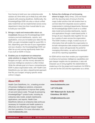 from having to build your own enterprise-wide
solution at a time when you’re likely busy with other
projects with pressing deadlines. Additionally, the
KnowledgeEdge EDW sits atop a robust unified
data model that can be implemented across every
department in less time than it would take for you
to build your own EDW.
3.	 Brings a rapid and measurable return on
investment. Because the KnowledgeEdge EDW
contains pre-built dashboards, reports, and
applications, once you’ve loaded your data into the
EDW, you gain immediate insight for quick ROI. In
fact, depending upon the size of your organization
and your situation, the KnowledgeEdge EDW can
often be up and running significantly faster than
if you built an EDW in-house.
4.	 Enables you to implement an enterprise-
wide solution in stages that fit your budget.
Budgets are tight, and the money allocated for
business intelligence solutions is often limited.
While the ultimate goal is to have a comprehensive
EDW in place organization-wide, with Health Care
DataWorks you can take a departmental approach
that fits your budget, bringing specific areas
online in stages.
5.	 Solves the challenge of not knowing
where to begin. Many times, CIOs are faced
with the daunting task of trying to find the
magic bullet solution that will enable them to
connect data from disparate source systems
implemented in individual departments. Because
the KnowledgeEdge EDW is built on a unified
data model and provides dashboards, reports
and applications though a web-based portal, it
brings all your disparate data together for use
by a variety of users across the organization.
The EDW creates a single, trusted source of
information that will enable the organization to
do both retrospective data analysis and predictive
analytics. Users will appreciate the portal for
managing information, as well as the standard
and ad-hoc reporting capabilities.
An EDW will do more than enable your organization
to enhance its business intelligence capabilities and
gain deeper insights into its operations; it also will
empower you to bring together the stakeholders to
create buy-in for the project and investment. An EDW is
a win-win for the CIO and the organization as a whole.
About HCD
Health Care DataWorks, Inc., a leading provider
of business intelligence solutions, empowers
healthcare organizations to improve their quality
of care and reduce costs. Through its pioneering
KnowledgeEdge™ product suite, including its
enterprise data model, analytic dashboards,
applications, and reports, Health Care
DataWorks delivers an enterprise data arehouse
necessary for hospitals and health systems to
effectively and efficiently gain deeper insights
into their operations. For more information, visit
www.hcdataworks.com.
Contact HCD
1.877.979.4239
www.hcdataworks.com
1801 Watermark Dr. Suite 250
Columbus, OH 43215
info@hcdataworks.com
HEALTHCARE RAPID READ
hcdataworks.com | 1.877.979.4239 | 1801 Watermark Dr. Suite 250 Columbus, OH 43215 | info@hcdataworks.com
 