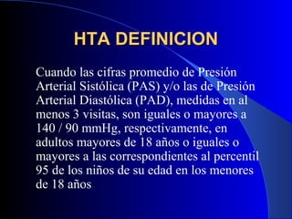 HTA DEFINICIONHTA DEFINICION
Cuando las cifras promedio de Presión
Arterial Sistólica (PAS) y/o las de Presión
Arterial Diastólica (PAD), medidas en al
menos 3 visitas, son iguales o mayores a
140 / 90 mmHg, respectivamente, en
adultos mayores de 18 años o iguales o
mayores a las correspondientes al percentil
95 de los niños de su edad en los menores
de 18 años
 