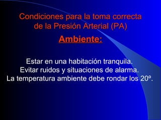 Condiciones para la toma correctaCondiciones para la toma correcta
de la Presión Arterial (PA)de la Presión Arterial (PA)
Ambiente:Ambiente:
Estar en una habitación tranquila.
Evitar ruidos y situaciones de alarma.
La temperatura ambiente debe rondar los 20º.
 